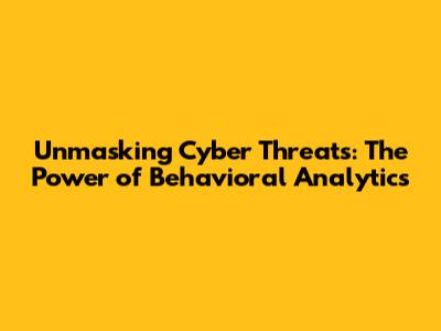 Unmasking Cyber Threats: The Power of Behavioral Analytics