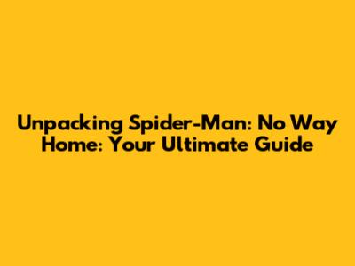 Unpacking Spider-Man: No Way Home: Your Ultimate Guide