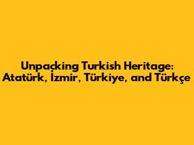 Unpacking Turkish Heritage: Atatürk, İzmir, Türkiye, and Türkçe