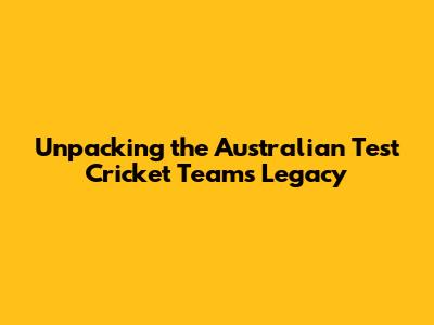 Unpacking the Australian Test Cricket Team's Legacy