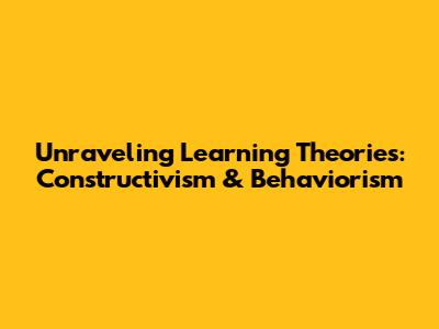 Unraveling Learning Theories: Constructivism & Behaviorism