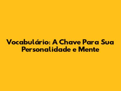 Vocabulário: A Chave Para Sua Personalidade e Mente
