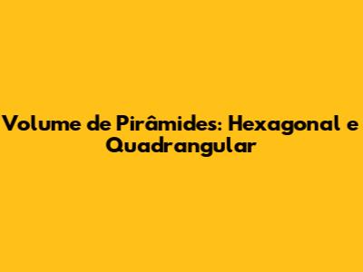 Volume de Pirâmides: Hexagonal e Quadrangular