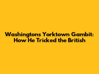 Washington's Yorktown Gambit: How He Tricked the British