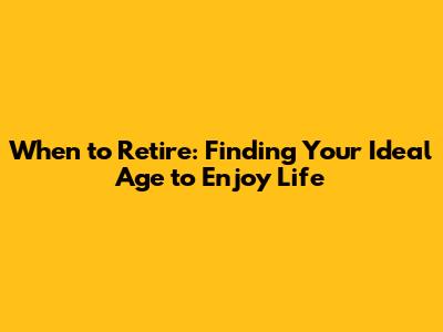 When to Retire: Finding Your Ideal Age to Enjoy Life