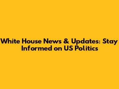 White House News & Updates: Stay Informed on US Politics