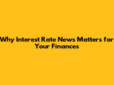 Why Interest Rate News Matters for Your Finances