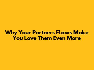 Why Your Partner's 'Flaws' Make You Love Them Even More