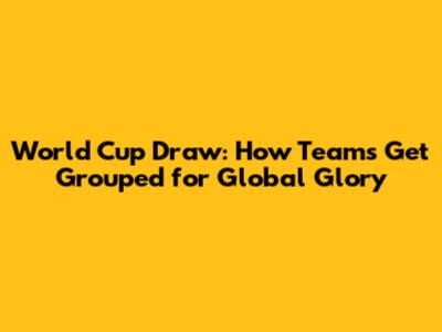 World Cup Draw: How Teams Get Grouped for Global Glory