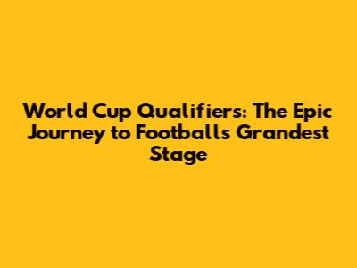 World Cup Qualifiers: The Epic Journey to Football's Grandest Stage