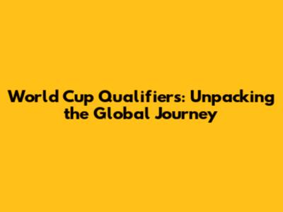 World Cup Qualifiers: Unpacking the Global Journey