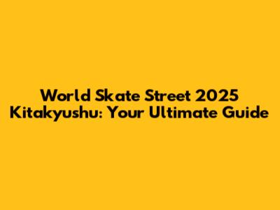 World Skate Street 2025 Kitakyushu: Your Ultimate Guide