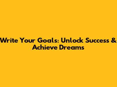 Write Your Goals: Unlock Success & Achieve Dreams